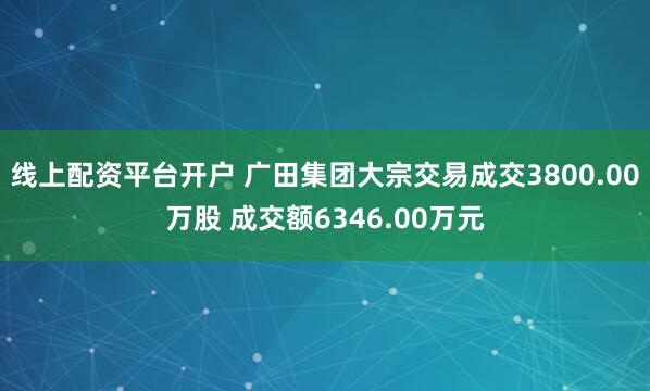 线上配资平台开户 广田集团大宗交易成交3800.00万股 成交额6346.00万元