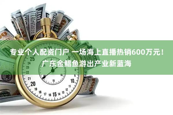 专业个人配资门户 一场海上直播热销600万元！广东金鲳鱼游出产业新蓝海