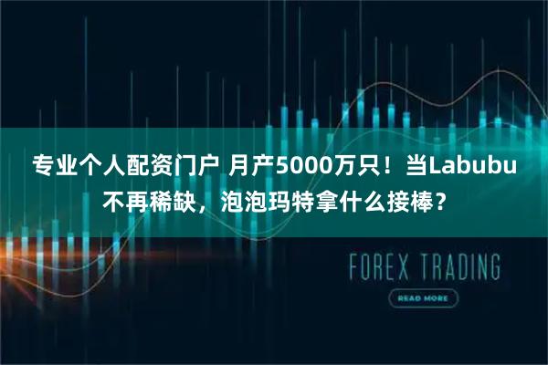 专业个人配资门户 月产5000万只！当Labubu不再稀缺，泡泡玛特拿什么接棒？