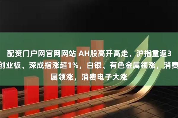 配资门户网官网网站 AH股高开高走，沪指重返3900点，创业板、深成指涨超1%，白银、有色金属领涨，消费电子大涨