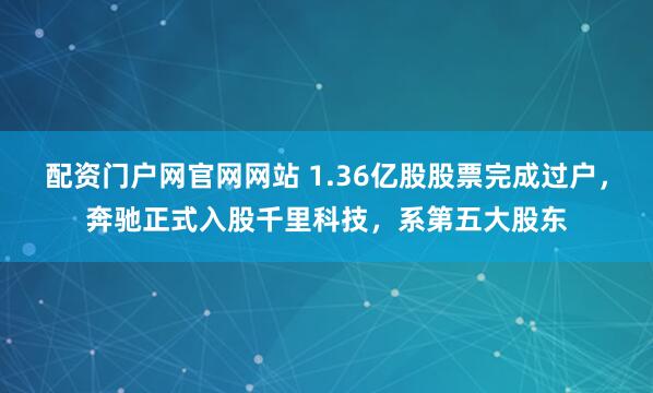 配资门户网官网网站 1.36亿股股票完成过户，奔驰正式入股千里科技，系第五大股东