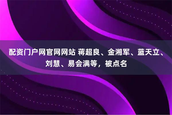 配资门户网官网网站 蒋超良、金湘军、蓝天立、刘慧、易会满等，被点名