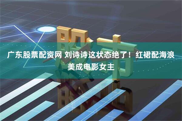 广东股票配资网 刘诗诗这状态绝了！红裙配海浪美成电影女主