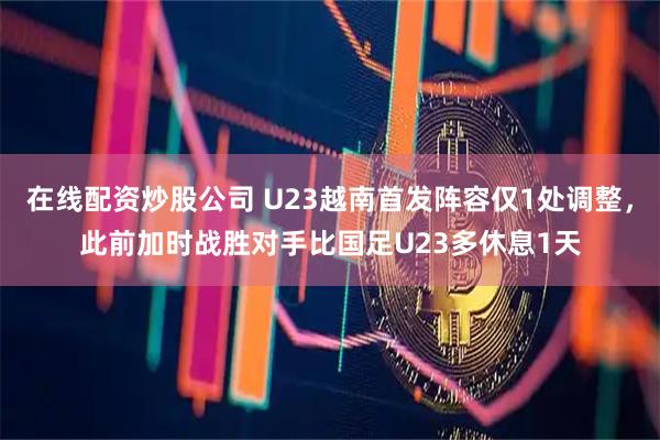 在线配资炒股公司 U23越南首发阵容仅1处调整，此前加时战胜对手比国足U23多休息1天