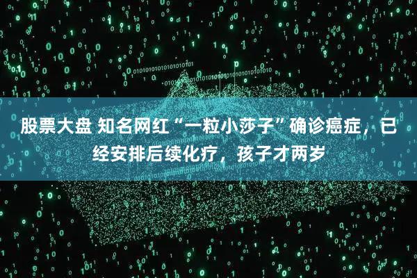 股票大盘 知名网红“一粒小莎子”确诊癌症，已经安排后续化疗，孩子才两岁
