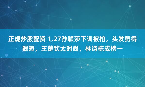 正规炒股配资 1.27孙颖莎下训被拍，头发剪得很短，王楚钦太时尚，林诗栋成榜一