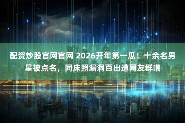 配资炒股官网官网 2026开年第一瓜！十余名男星被点名，同床照漏洞百出遭网友群嘲