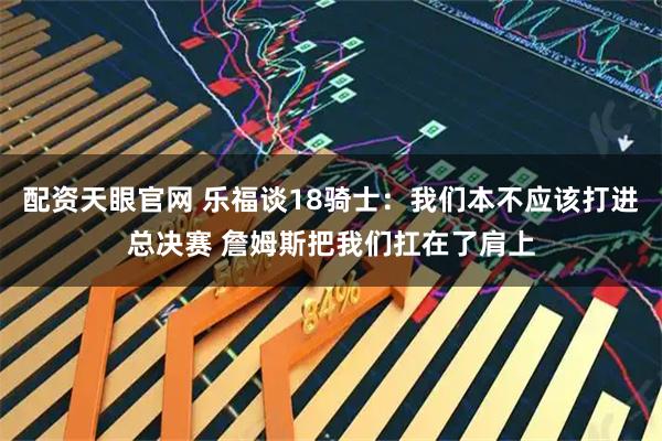 配资天眼官网 乐福谈18骑士：我们本不应该打进总决赛 詹姆斯把我们扛在了肩上