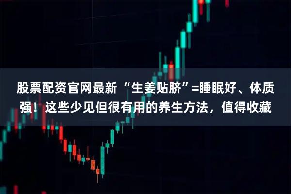 股票配资官网最新 “生姜贴脐”=睡眠好、体质强！这些少见但很有用的养生方法，值得收藏