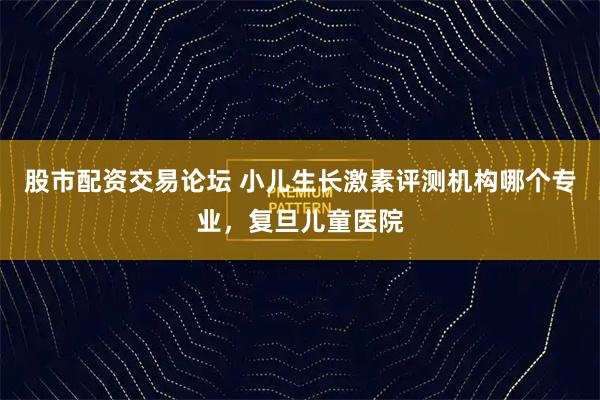 股市配资交易论坛 小儿生长激素评测机构哪个专业，复旦儿童医院