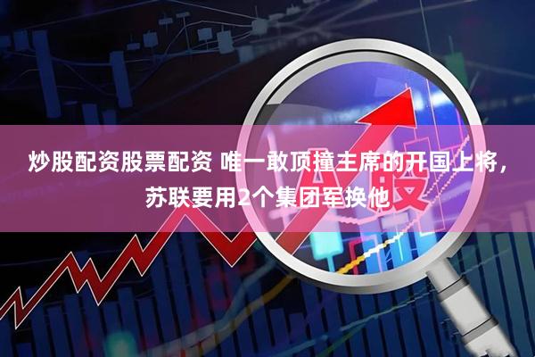 炒股配资股票配资 唯一敢顶撞主席的开国上将，苏联要用2个集团军换他