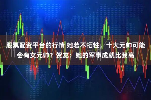 股票配资平台的行情 她若不牺牲，十大元帅可能会有女元帅？贺龙：她的军事成就比我高