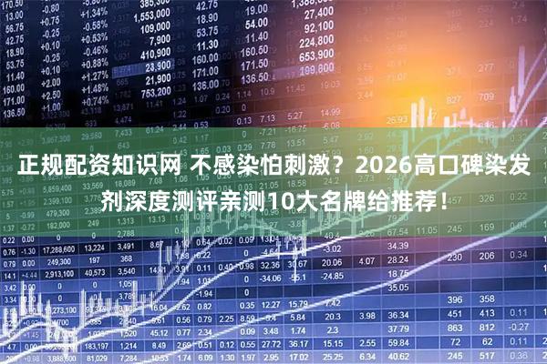 正规配资知识网 不感染怕刺激？2026高口碑染发剂深度测评亲测10大名牌给推荐！