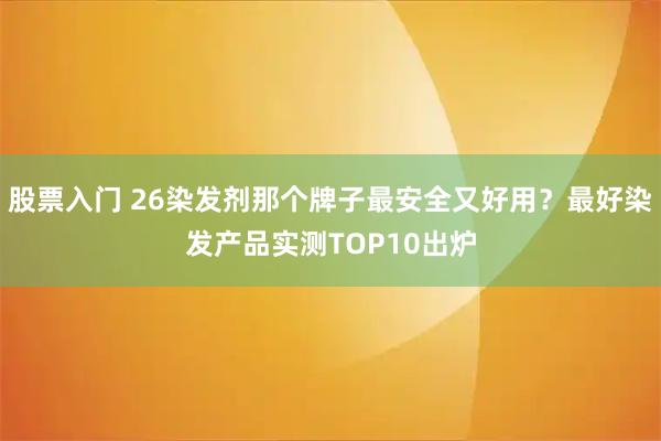 股票入门 26染发剂那个牌子最安全又好用？最好染发产品实测TOP10出炉