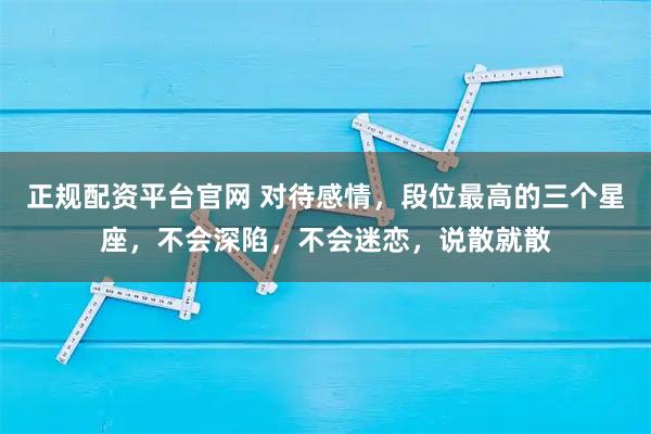 正规配资平台官网 对待感情，段位最高的三个星座，不会深陷，不会迷恋，说散就散