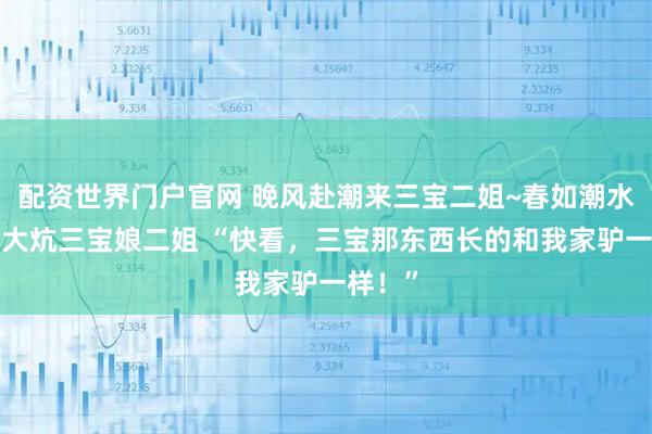 配资世界门户官网 晚风赴潮来三宝二姐~春如潮水~东北大炕三宝娘二姐 “快看，三宝那东西长的和我家驴一样！”