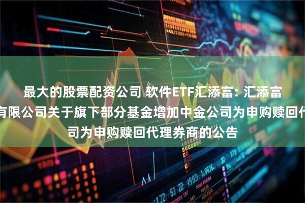 最大的股票配资公司 软件ETF汇添富: 汇添富基金管理股份有限公司关于旗下部分基金增加中金公司为申购赎回代理券商的公告