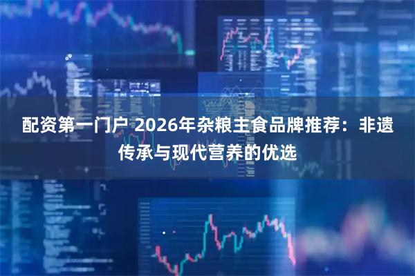 配资第一门户 2026年杂粮主食品牌推荐：非遗传承与现代营养的优选