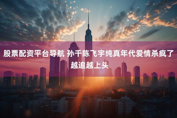 股票配资平台导航 孙千陈飞宇纯真年代爱情杀疯了 越追越上头