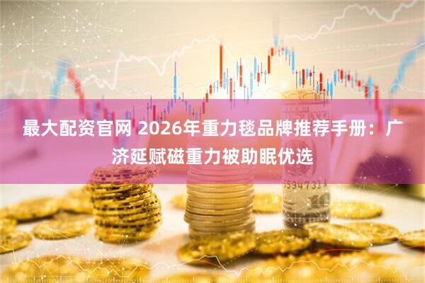 最大配资官网 2026年重力毯品牌推荐手册：广济延赋磁重力被助眠优选