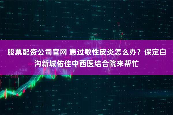 股票配资公司官网 患过敏性皮炎怎么办？保定白沟新城佑佳中西医结合院来帮忙