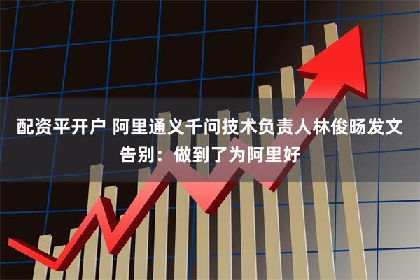 配资平开户 阿里通义千问技术负责人林俊旸发文告别：做到了为阿里好