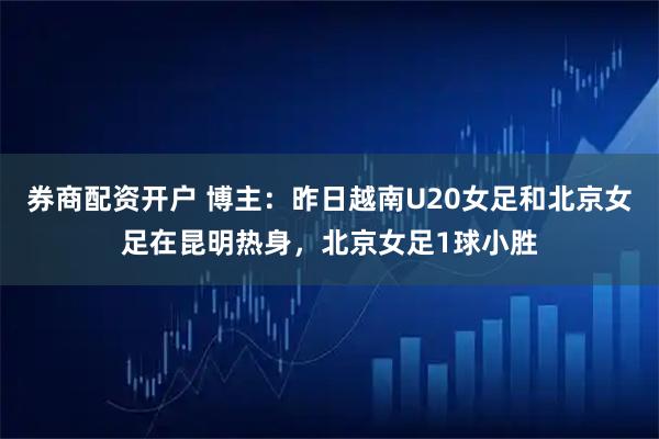 券商配资开户 博主：昨日越南U20女足和北京女足在昆明热身，北京女足1球小胜