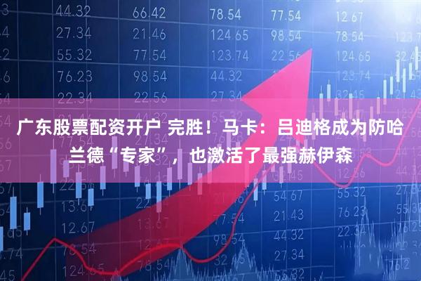 广东股票配资开户 完胜！马卡：吕迪格成为防哈兰德“专家”，也激活了最强赫伊森