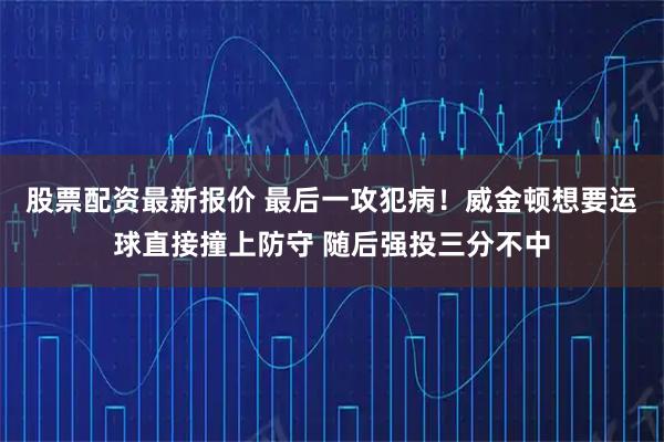 股票配资最新报价 最后一攻犯病！威金顿想要运球直接撞上防守 随后强投三分不中
