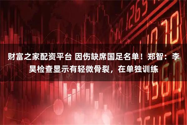 财富之家配资平台 因伤缺席国足名单！郑智：李昊检查显示有轻微骨裂，在单独训练