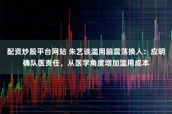 配资炒股平台网站 朱艺谈滥用脑震荡换人：应明确队医责任，从医学角度增加滥用成本