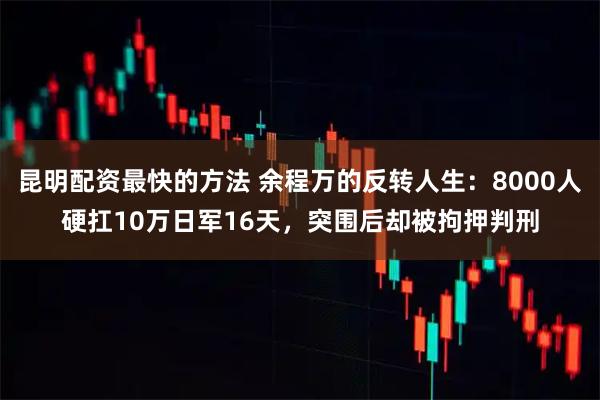 昆明配资最快的方法 余程万的反转人生：8000人硬扛10万日军16天，突围后却被拘押判刑