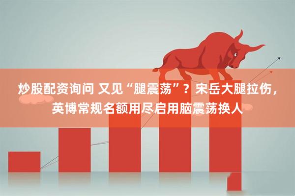 炒股配资询问 又见“腿震荡”？宋岳大腿拉伤，英博常规名额用尽启用脑震荡换人