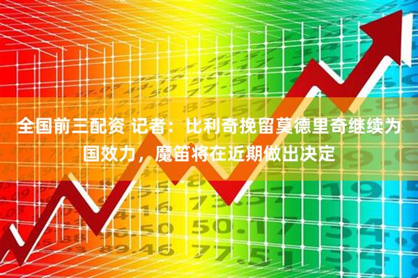 全国前三配资 记者：比利奇挽留莫德里奇继续为国效力，魔笛将在近期做出决定