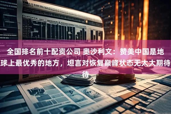 全国排名前十配资公司 奥沙利文：赞美中国是地球上最优秀的地方，坦言对恢复巅峰状态无太大期待