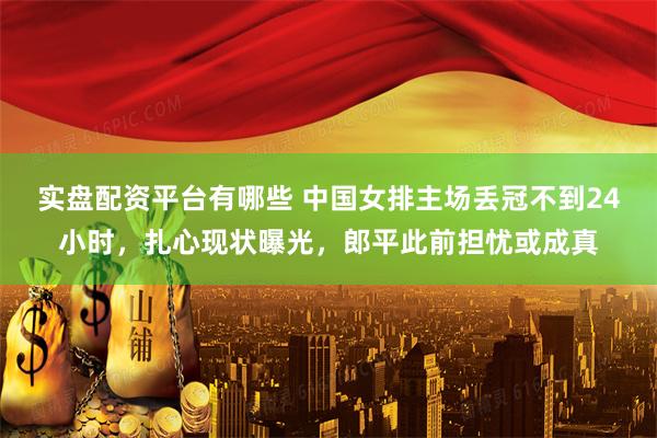 实盘配资平台有哪些 中国女排主场丢冠不到24小时，扎心现状曝光，郎平此前担忧或成真