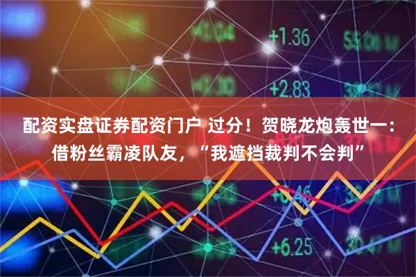 配资实盘证券配资门户 过分！贺晓龙炮轰世一：借粉丝霸凌队友，“我遮挡裁判不会判”