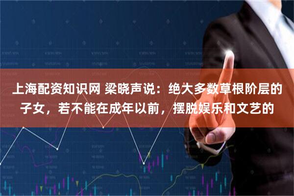 上海配资知识网 梁晓声说：绝大多数草根阶层的子女，若不能在成年以前，摆脱娱乐和文艺的