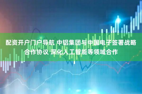配资开户门户导航 中铝集团与中国电子签署战略合作协议 深化人工智能等领域合作