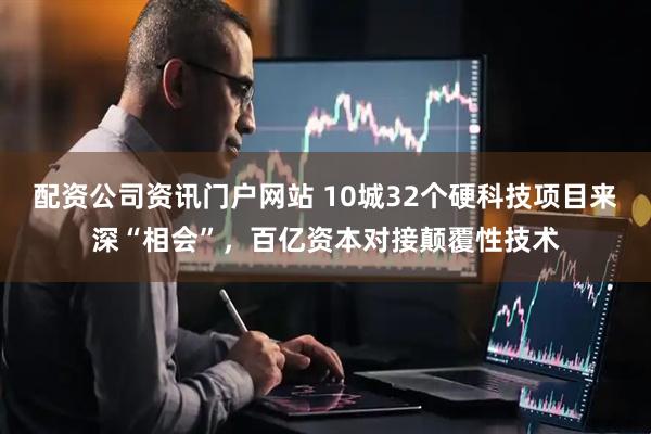 配资公司资讯门户网站 10城32个硬科技项目来深“相会”，百亿资本对接颠覆性技术