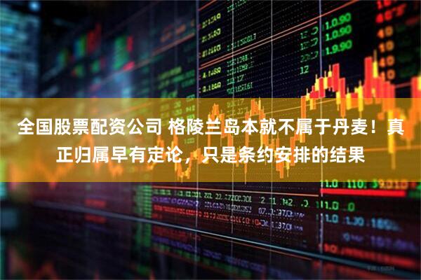全国股票配资公司 格陵兰岛本就不属于丹麦！真正归属早有定论，只是条约安排的结果